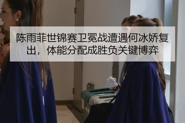 陈雨菲世锦赛卫冕战遭遇何冰娇复出，体能分配成胜负关键博弈