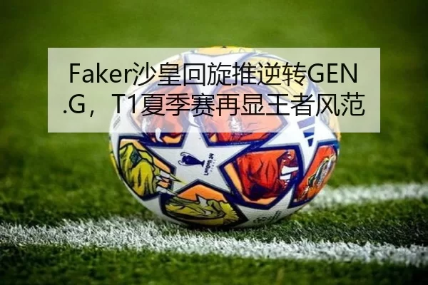 Faker沙皇回旋推逆转GEN.G，T1夏季赛再显王者风范
