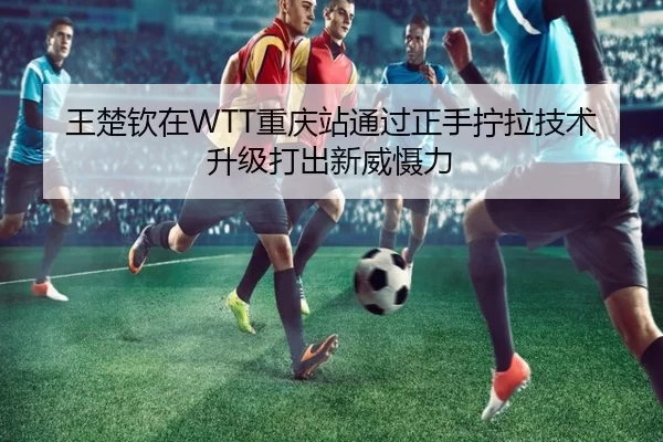 王楚钦在WTT重庆站通过正手拧拉技术升级打出新威慑力