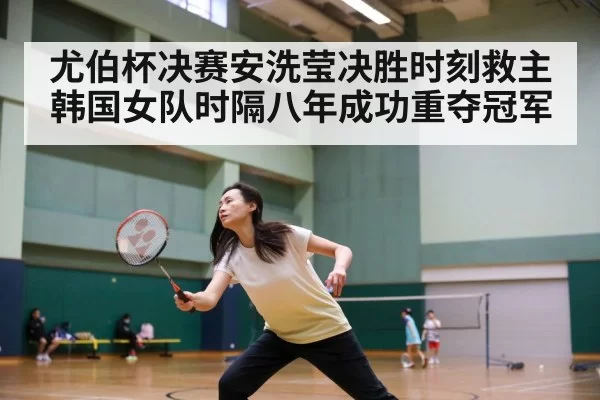 尤伯杯决赛安洗莹决胜时刻救主 韩国女队时隔八年成功重夺冠军