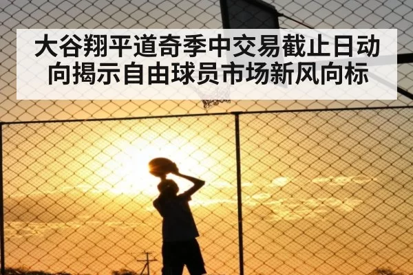 大谷翔平道奇季中交易截止日动向揭示自由球员市场新风向标