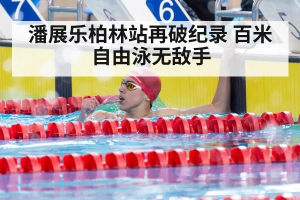 潘展乐柏林站再破纪录 百米自由泳无敌手