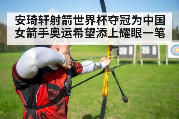 安琦轩射箭世界杯夺冠为中国女箭手奥运希望添上耀眼一笔