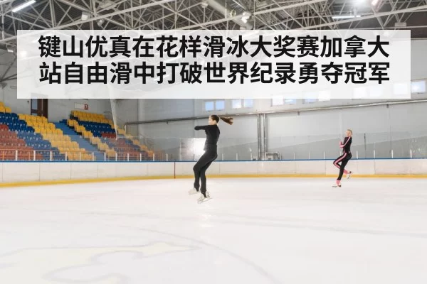 键山优真在花样滑冰大奖赛加拿大站自由滑中打破世界纪录勇夺冠军