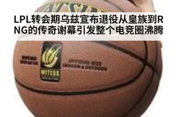 LPL转会期乌兹宣布退役从皇族到RNG的传奇谢幕引发整个电竞圈沸腾