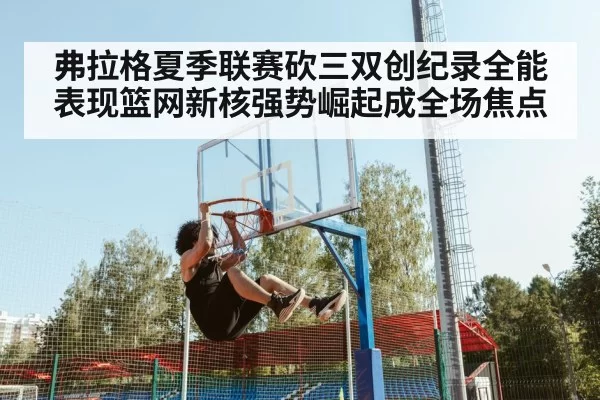 弗拉格夏季联赛砍三双创纪录全能表现篮网新核强势崛起成全场焦点