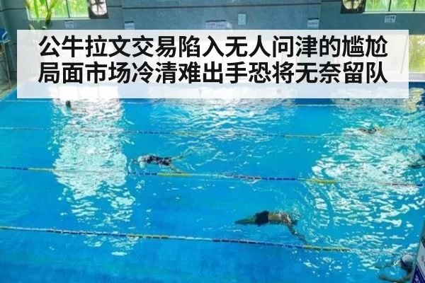 公牛拉文交易陷入无人问津的尴尬局面市场冷清难出手恐将无奈留队
